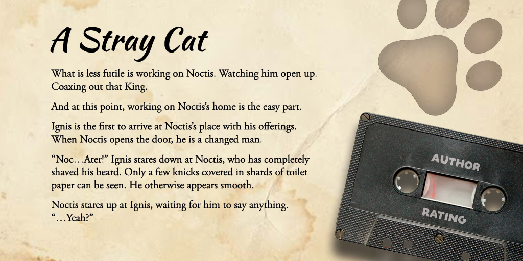 Excerpt from A Stray Cat: What is less futile is working on Noctis. Watching him open up. Coaxing out that King. And at this point, working on Noctis’s home is the easy part. Ignis is the first to arrive at Noctis’s place with his offerings. When Noctis opens the door, he is a changed man. “Noc…Ater!” Ignis stares down at Noctis, who has completely shaved his beard. Only a few knicks covered in shards of toilet paper can be seen. He otherwise appears smooth. Noctis stares up at Ignis, waiting for him to say anything. “…Yeah?” It feels like a full minute has passed. Ignis is transfixed. Not only does Noctis look younger, but his eyes are that much more pronounced somehow: deep blue, as the night of a full moon. Yet, all that comes out of his mouth is, “Took the blade to it all, did you?”